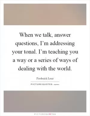 When we talk, answer questions, I’m addressing your tonal. I’m teaching you a way or a series of ways of dealing with the world Picture Quote #1