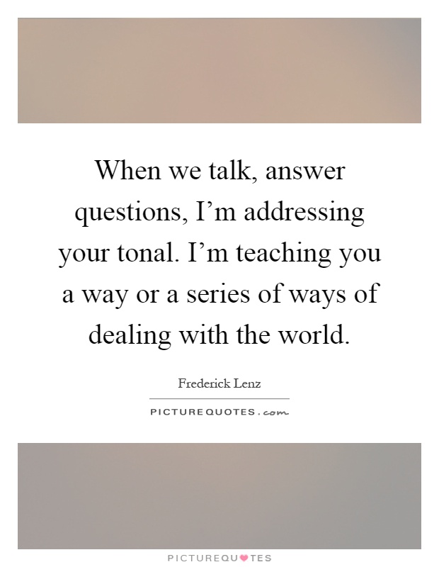 When we talk, answer questions, I'm addressing your tonal. I'm teaching you a way or a series of ways of dealing with the world Picture Quote #1