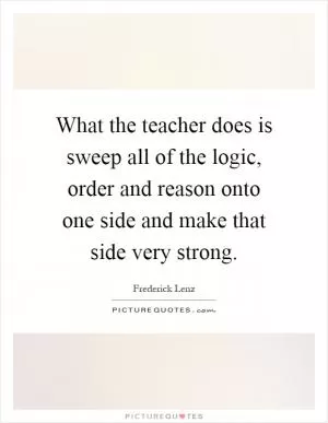 What the teacher does is sweep all of the logic, order and reason onto one side and make that side very strong Picture Quote #1