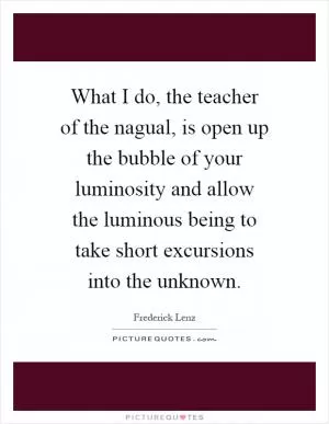 What I do, the teacher of the nagual, is open up the bubble of your luminosity and allow the luminous being to take short excursions into the unknown Picture Quote #1