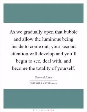 As we gradually open that bubble and allow the luminous being inside to come out, your second attention will develop and you’ll begin to see, deal with, and become the totality of yourself Picture Quote #1