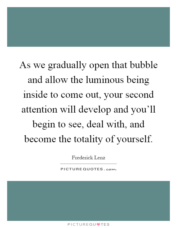 As we gradually open that bubble and allow the luminous being inside to come out, your second attention will develop and you'll begin to see, deal with, and become the totality of yourself Picture Quote #1