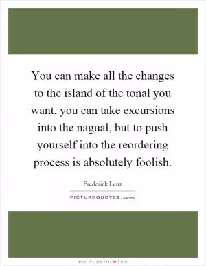You can make all the changes to the island of the tonal you want, you can take excursions into the nagual, but to push yourself into the reordering process is absolutely foolish Picture Quote #1