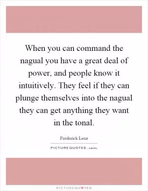 When you can command the nagual you have a great deal of power, and people know it intuitively. They feel if they can plunge themselves into the nagual they can get anything they want in the tonal Picture Quote #1