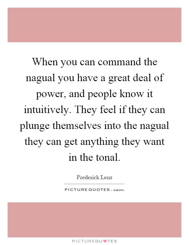 When you can command the nagual you have a great deal of power, and people know it intuitively. They feel if they can plunge themselves into the nagual they can get anything they want in the tonal Picture Quote #1