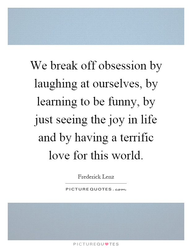 We break off obsession by laughing at ourselves, by learning to be funny, by just seeing the joy in life and by having a terrific love for this world Picture Quote #1