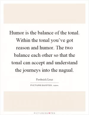 Humor is the balance of the tonal. Within the tonal you’ve got reason and humor. The two balance each other so that the tonal can accept and understand the journeys into the nagual Picture Quote #1