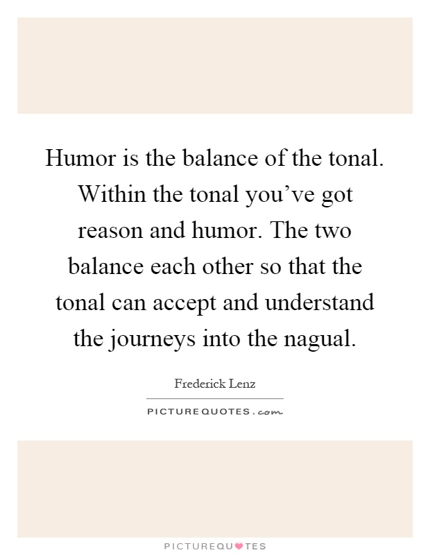 Humor is the balance of the tonal. Within the tonal you've got reason and humor. The two balance each other so that the tonal can accept and understand the journeys into the nagual Picture Quote #1