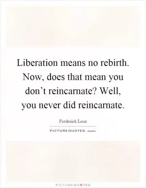 Liberation means no rebirth. Now, does that mean you don’t reincarnate? Well, you never did reincarnate Picture Quote #1