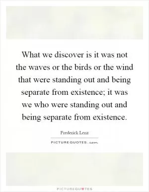 What we discover is it was not the waves or the birds or the wind that were standing out and being separate from existence; it was we who were standing out and being separate from existence Picture Quote #1