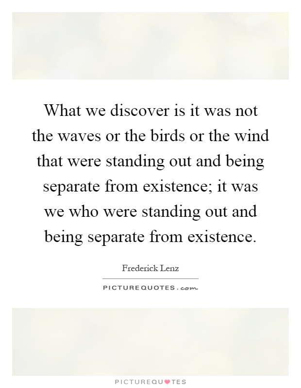 What we discover is it was not the waves or the birds or the wind that were standing out and being separate from existence; it was we who were standing out and being separate from existence Picture Quote #1