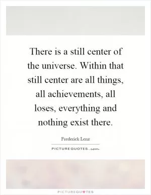 There is a still center of the universe. Within that still center are all things, all achievements, all loses, everything and nothing exist there Picture Quote #1