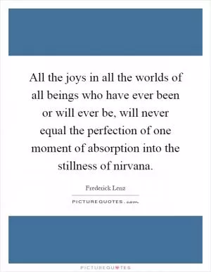 All the joys in all the worlds of all beings who have ever been or will ever be, will never equal the perfection of one moment of absorption into the stillness of nirvana Picture Quote #1