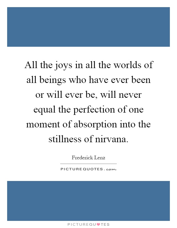 All the joys in all the worlds of all beings who have ever been or will ever be, will never equal the perfection of one moment of absorption into the stillness of nirvana Picture Quote #1