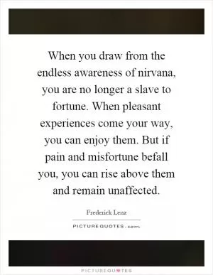 When you draw from the endless awareness of nirvana, you are no longer a slave to fortune. When pleasant experiences come your way, you can enjoy them. But if pain and misfortune befall you, you can rise above them and remain unaffected Picture Quote #1