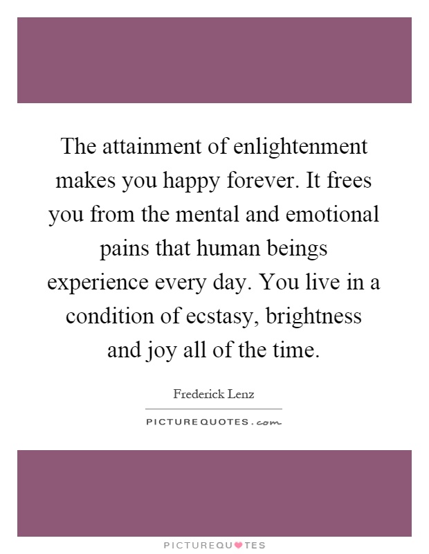 The attainment of enlightenment makes you happy forever. It frees you from the mental and emotional pains that human beings experience every day. You live in a condition of ecstasy, brightness and joy all of the time Picture Quote #1