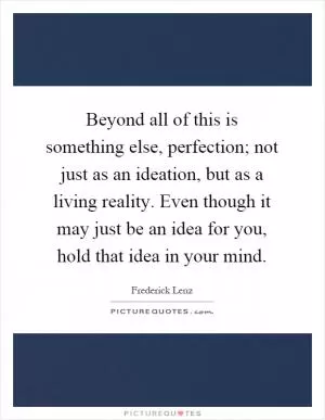 Beyond all of this is something else, perfection; not just as an ideation, but as a living reality. Even though it may just be an idea for you, hold that idea in your mind Picture Quote #1