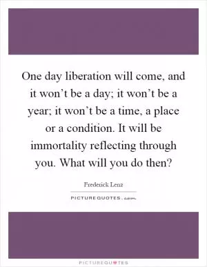 One day liberation will come, and it won’t be a day; it won’t be a year; it won’t be a time, a place or a condition. It will be immortality reflecting through you. What will you do then? Picture Quote #1