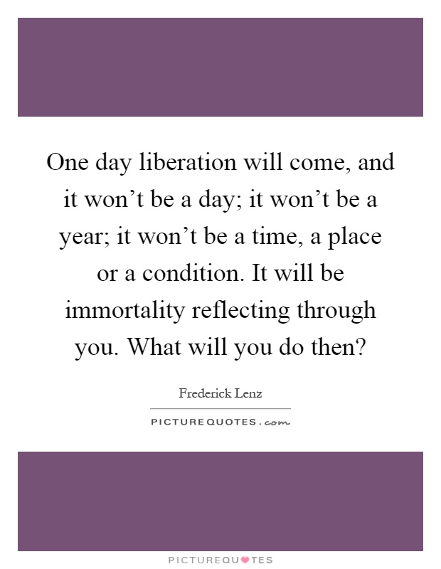 One day liberation will come, and it won't be a day; it won't be a year; it won't be a time, a place or a condition. It will be immortality reflecting through you. What will you do then? Picture Quote #1