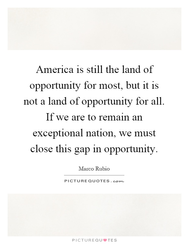 America is still the land of opportunity for most, but it is not a land of opportunity for all. If we are to remain an exceptional nation, we must close this gap in opportunity Picture Quote #1