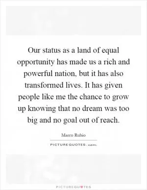 Our status as a land of equal opportunity has made us a rich and powerful nation, but it has also transformed lives. It has given people like me the chance to grow up knowing that no dream was too big and no goal out of reach Picture Quote #1