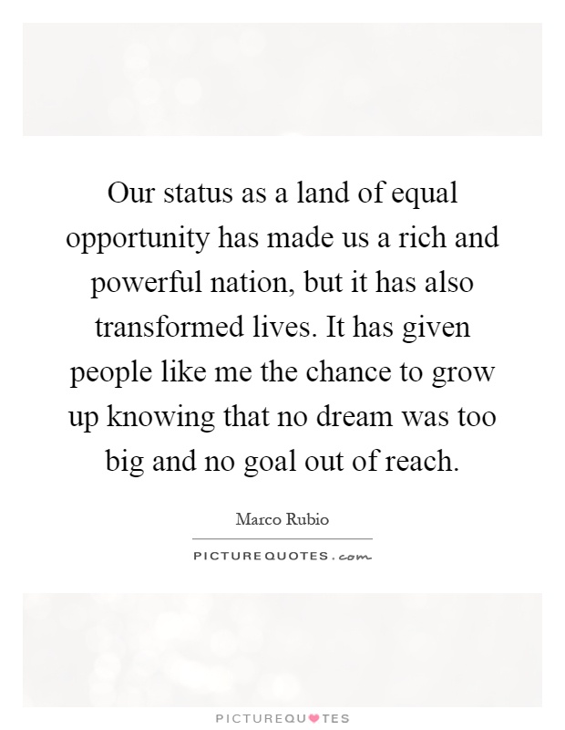 Our status as a land of equal opportunity has made us a rich and powerful nation, but it has also transformed lives. It has given people like me the chance to grow up knowing that no dream was too big and no goal out of reach Picture Quote #1