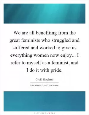 We are all benefiting from the great feminists who struggled and suffered and worked to give us everything women now enjoy... I refer to myself as a feminist, and I do it with pride Picture Quote #1