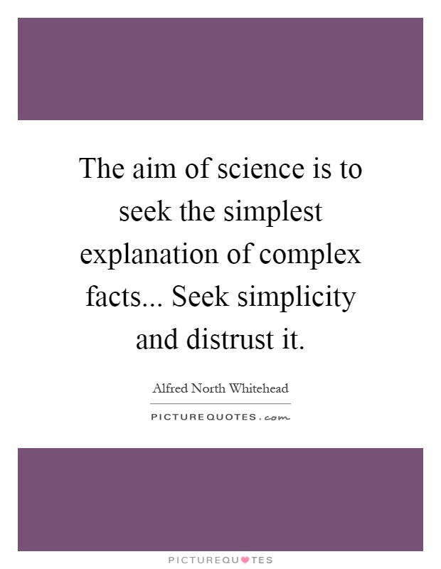 The aim of science is to seek the simplest explanation of complex facts... Seek simplicity and distrust it Picture Quote #1