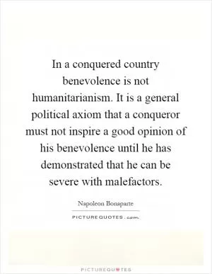 In a conquered country benevolence is not humanitarianism. It is a general political axiom that a conqueror must not inspire a good opinion of his benevolence until he has demonstrated that he can be severe with malefactors Picture Quote #1