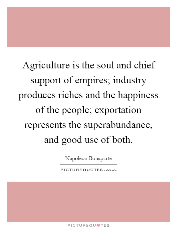 Agriculture is the soul and chief support of empires; industry produces riches and the happiness of the people; exportation represents the superabundance, and good use of both Picture Quote #1