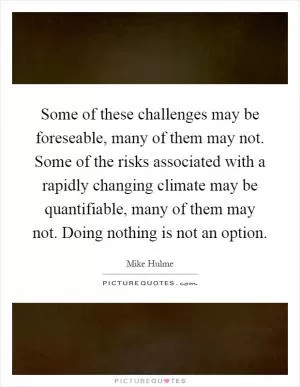 Some of these challenges may be foreseable, many of them may not. Some of the risks associated with a rapidly changing climate may be quantifiable, many of them may not. Doing nothing is not an option Picture Quote #1
