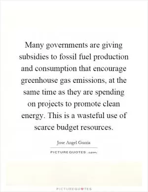 Many governments are giving subsidies to fossil fuel production and consumption that encourage greenhouse gas emissions, at the same time as they are spending on projects to promote clean energy. This is a wasteful use of scarce budget resources Picture Quote #1