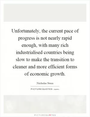 Unfortunately, the current pace of progress is not nearly rapid enough, with many rich industrialised countries being slow to make the transition to cleaner and more efficient forms of economic growth Picture Quote #1
