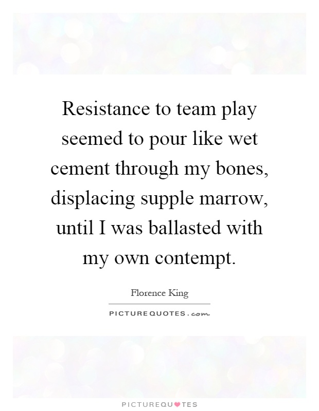 Resistance to team play seemed to pour like wet cement through my bones, displacing supple marrow, until I was ballasted with my own contempt Picture Quote #1