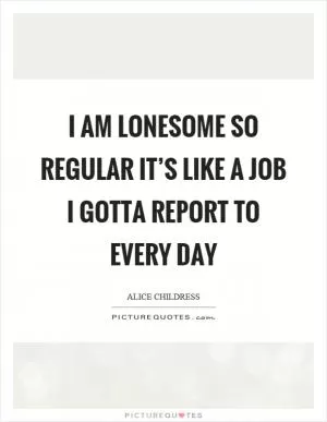 I am lonesome so regular it’s like a job I gotta report to every day Picture Quote #1