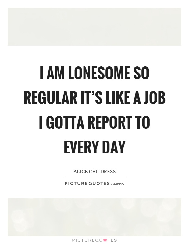 I am lonesome so regular it's like a job I gotta report to every day Picture Quote #1
