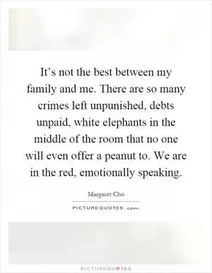 It’s not the best between my family and me. There are so many crimes left unpunished, debts unpaid, white elephants in the middle of the room that no one will even offer a peanut to. We are in the red, emotionally speaking Picture Quote #1