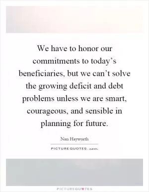 We have to honor our commitments to today’s beneficiaries, but we can’t solve the growing deficit and debt problems unless we are smart, courageous, and sensible in planning for future Picture Quote #1