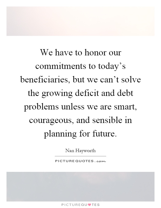 We have to honor our commitments to today's beneficiaries, but we can't solve the growing deficit and debt problems unless we are smart, courageous, and sensible in planning for future Picture Quote #1