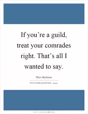 If you’re a guild, treat your comrades right. That’s all I wanted to say Picture Quote #1
