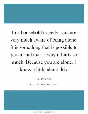 In a household tragedy, you are very much aware of being alone. It is something that is possible to grasp, and that is why it hurts so much. Because you are alone. I know a little about this Picture Quote #1