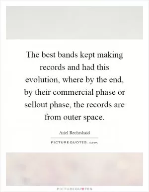 The best bands kept making records and had this evolution, where by the end, by their commercial phase or sellout phase, the records are from outer space Picture Quote #1