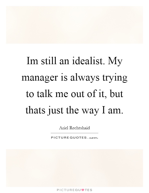 Im still an idealist. My manager is always trying to talk me out of it, but thats just the way I am Picture Quote #1