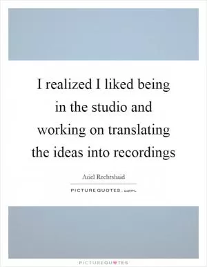 I realized I liked being in the studio and working on translating the ideas into recordings Picture Quote #1