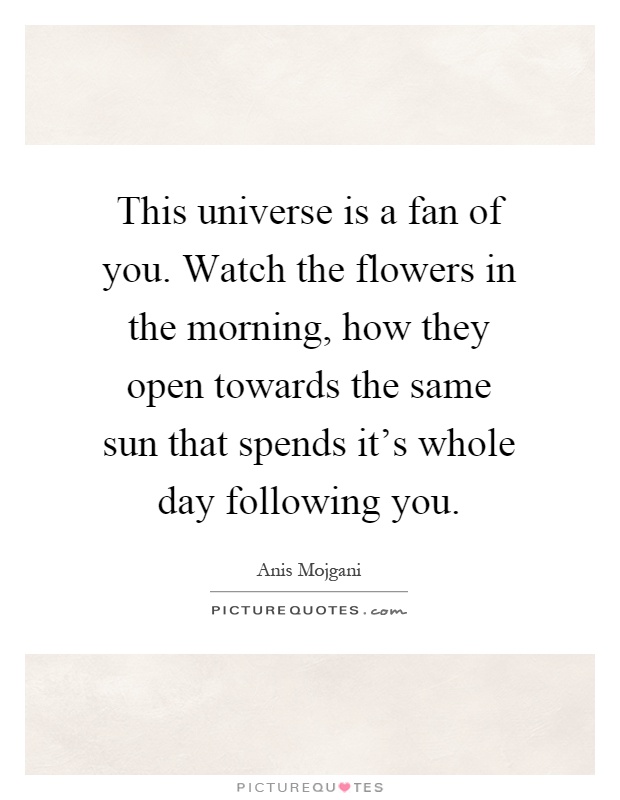 This universe is a fan of you. Watch the flowers in the morning, how they open towards the same sun that spends it's whole day following you Picture Quote #1