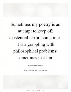 Sometimes my poetry is an attempt to keep off existential terror; sometimes it is a grappling with philosophical problems; sometimes just fun Picture Quote #1
