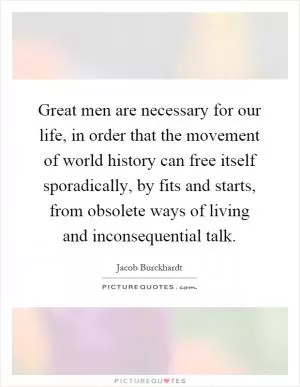 Great men are necessary for our life, in order that the movement of world history can free itself sporadically, by fits and starts, from obsolete ways of living and inconsequential talk Picture Quote #1