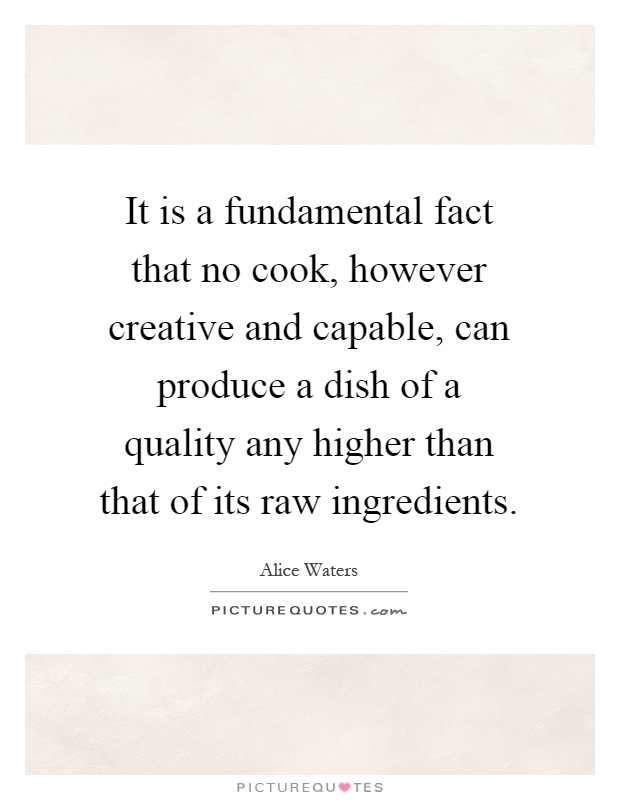 It is a fundamental fact that no cook, however creative and capable, can produce a dish of a quality any higher than that of its raw ingredients Picture Quote #1