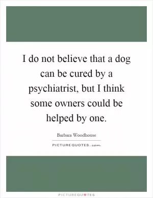 I do not believe that a dog can be cured by a psychiatrist, but I think some owners could be helped by one Picture Quote #1