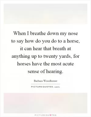 When I breathe down my nose to say how do you do to a horse, it can hear that breath at anything up to twenty yards, for horses have the most acute sense of hearing Picture Quote #1